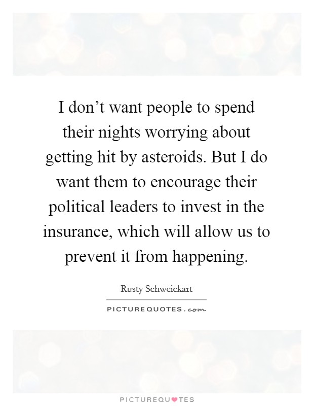 I don't want people to spend their nights worrying about getting hit by asteroids. But I do want them to encourage their political leaders to invest in the insurance, which will allow us to prevent it from happening. Picture Quote #1