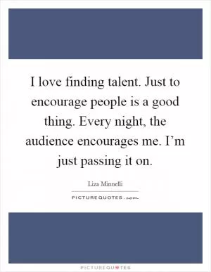 I love finding talent. Just to encourage people is a good thing. Every night, the audience encourages me. I’m just passing it on Picture Quote #1
