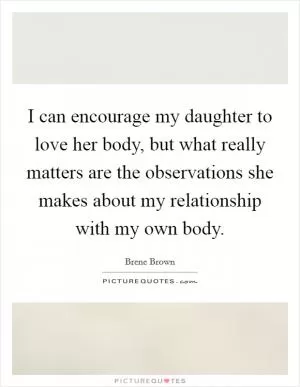I can encourage my daughter to love her body, but what really matters are the observations she makes about my relationship with my own body Picture Quote #1