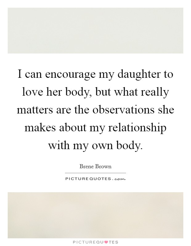 I can encourage my daughter to love her body, but what really matters are the observations she makes about my relationship with my own body. Picture Quote #1