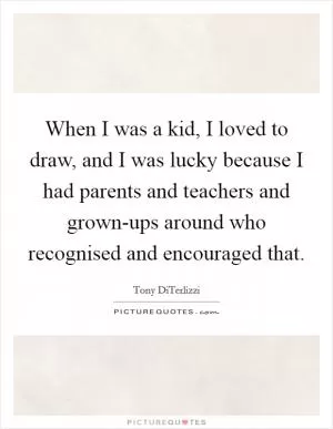 When I was a kid, I loved to draw, and I was lucky because I had parents and teachers and grown-ups around who recognised and encouraged that Picture Quote #1