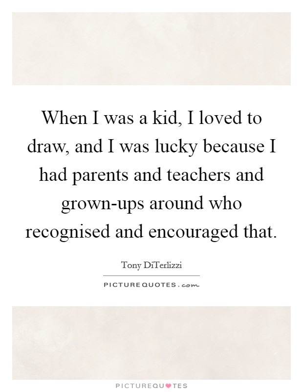 When I was a kid, I loved to draw, and I was lucky because I had parents and teachers and grown-ups around who recognised and encouraged that. Picture Quote #1
