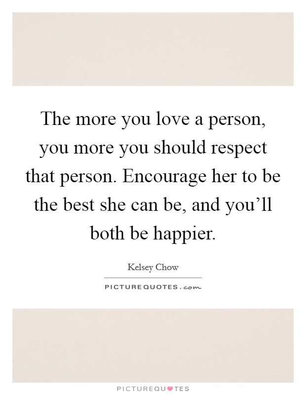 The more you love a person, you more you should respect that person. Encourage her to be the best she can be, and you'll both be happier. Picture Quote #1