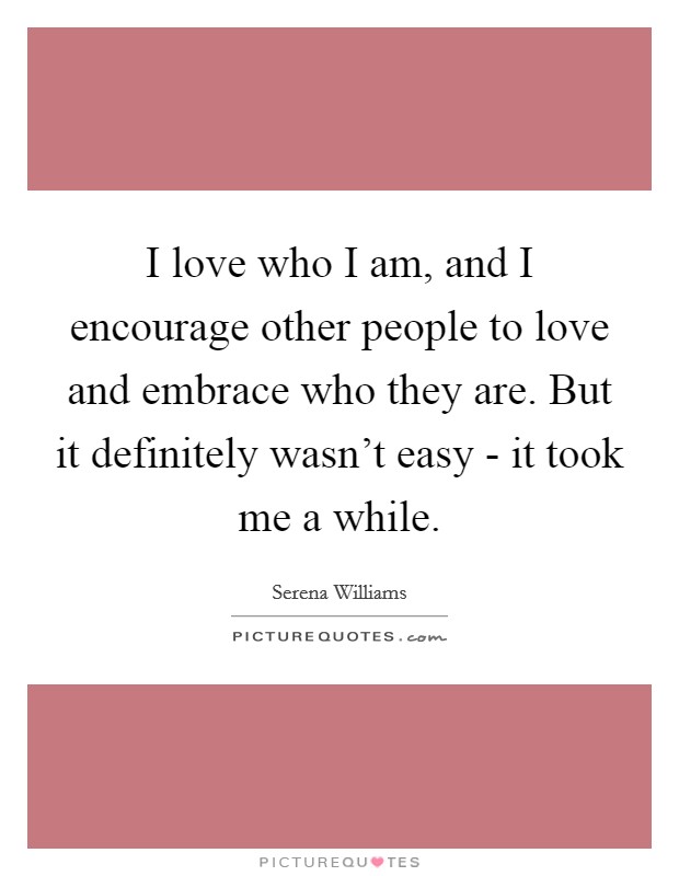 I love who I am, and I encourage other people to love and embrace who they are. But it definitely wasn't easy - it took me a while. Picture Quote #1