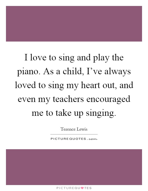 I love to sing and play the piano. As a child, I've always loved to sing my heart out, and even my teachers encouraged me to take up singing. Picture Quote #1