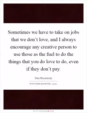 Sometimes we have to take on jobs that we don’t love, and I always encourage any creative person to use those as the fuel to do the things that you do love to do, even if they don’t pay Picture Quote #1