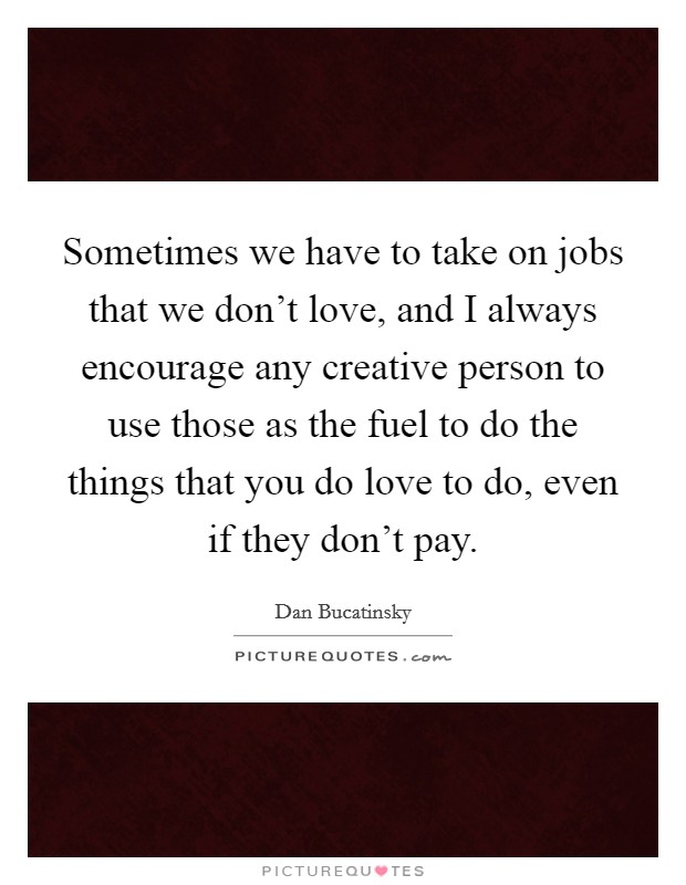 Sometimes we have to take on jobs that we don't love, and I always encourage any creative person to use those as the fuel to do the things that you do love to do, even if they don't pay. Picture Quote #1