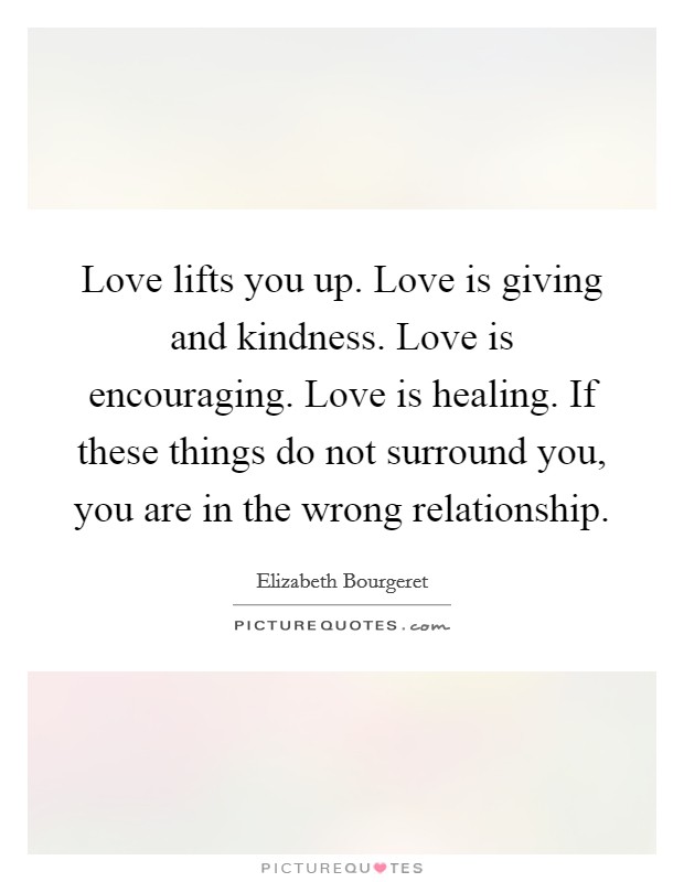 Love lifts you up. Love is giving and kindness. Love is encouraging. Love is healing. If these things do not surround you, you are in the wrong relationship Picture Quote #1