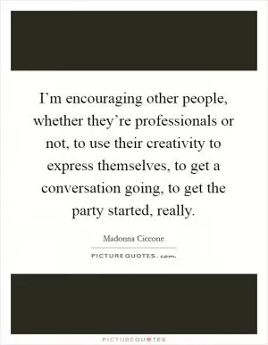 I’m encouraging other people, whether they’re professionals or not, to use their creativity to express themselves, to get a conversation going, to get the party started, really Picture Quote #1