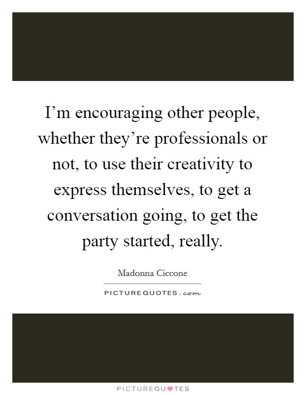 I'm encouraging other people, whether they're professionals or not, to use their creativity to express themselves, to get a conversation going, to get the party started, really. Picture Quote #1