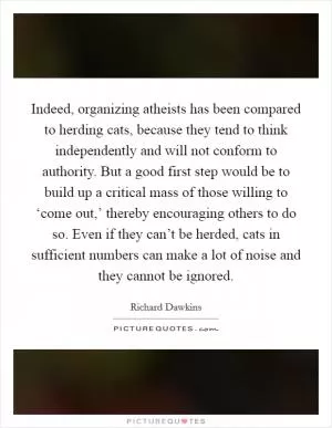 Indeed, organizing atheists has been compared to herding cats, because they tend to think independently and will not conform to authority. But a good first step would be to build up a critical mass of those willing to ‘come out,’ thereby encouraging others to do so. Even if they can’t be herded, cats in sufficient numbers can make a lot of noise and they cannot be ignored Picture Quote #1