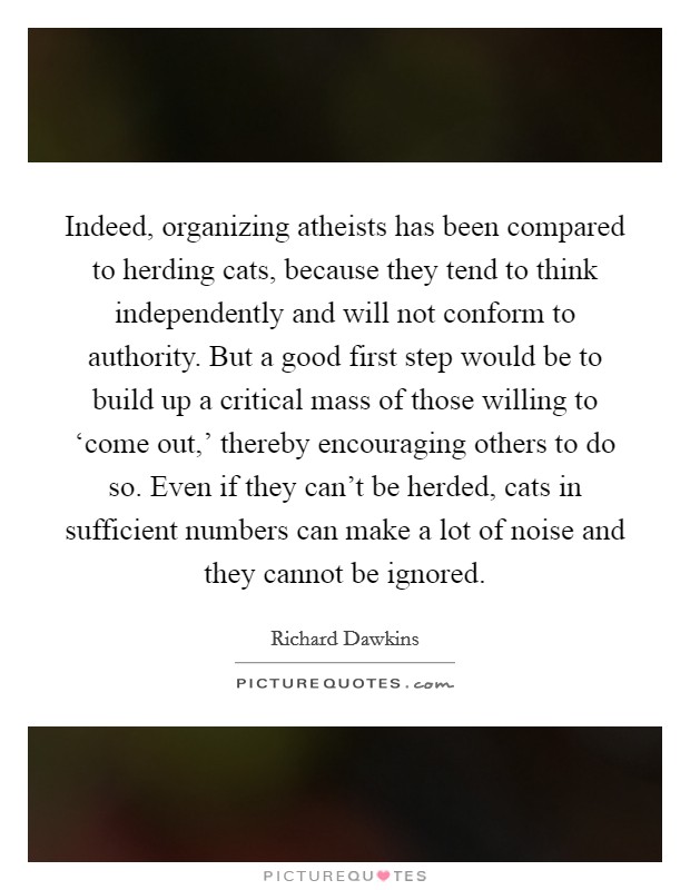 Indeed, organizing atheists has been compared to herding cats, because they tend to think independently and will not conform to authority. But a good first step would be to build up a critical mass of those willing to ‘come out,' thereby encouraging others to do so. Even if they can't be herded, cats in sufficient numbers can make a lot of noise and they cannot be ignored. Picture Quote #1