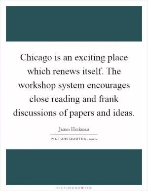 Chicago is an exciting place which renews itself. The workshop system encourages close reading and frank discussions of papers and ideas Picture Quote #1