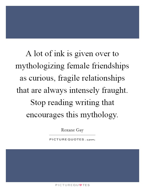A lot of ink is given over to mythologizing female friendships as curious, fragile relationships that are always intensely fraught. Stop reading writing that encourages this mythology. Picture Quote #1