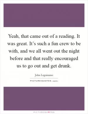 Yeah, that came out of a reading. It was great. It’s such a fun crew to be with, and we all went out the night before and that really encouraged us to go out and get drunk Picture Quote #1