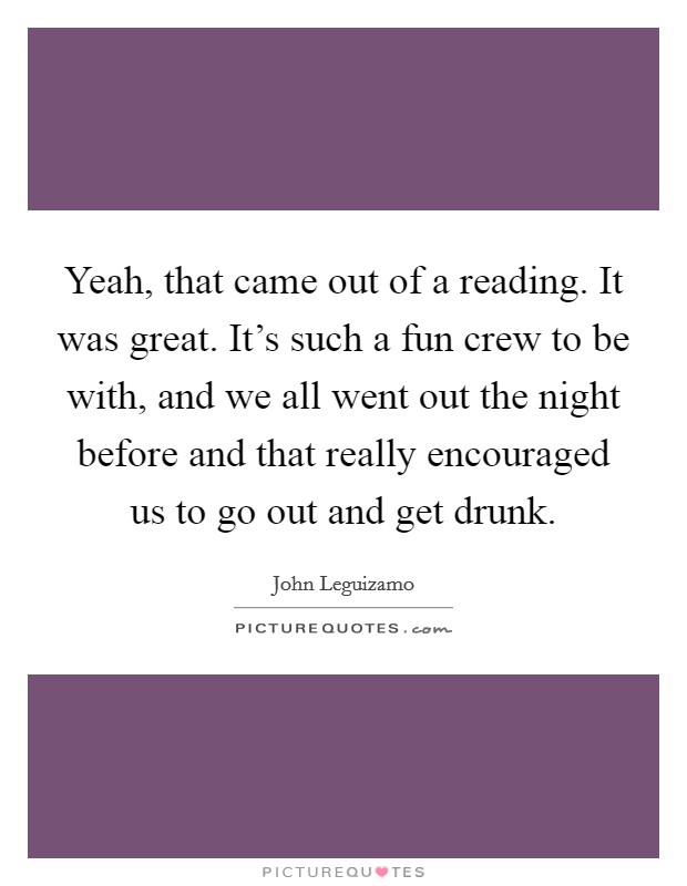 Yeah, that came out of a reading. It was great. It's such a fun crew to be with, and we all went out the night before and that really encouraged us to go out and get drunk. Picture Quote #1