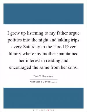 I grew up listening to my father argue politics into the night and taking trips every Saturday to the Hood River library where my mother maintained her interest in reading and encouraged the same from her sons Picture Quote #1