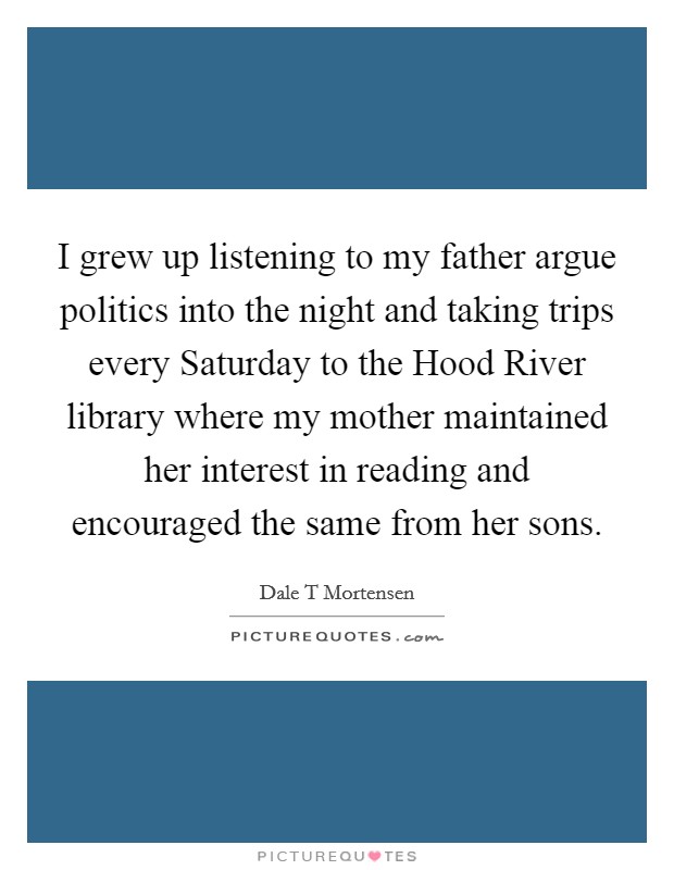 I grew up listening to my father argue politics into the night and taking trips every Saturday to the Hood River library where my mother maintained her interest in reading and encouraged the same from her sons. Picture Quote #1