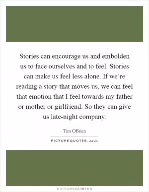 Stories can encourage us and embolden us to face ourselves and to feel. Stories can make us feel less alone. If we’re reading a story that moves us, we can feel that emotion that I feel towards my father or mother or girlfriend. So they can give us late-night company Picture Quote #1