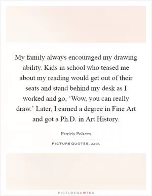 My family always encouraged my drawing ability. Kids in school who teased me about my reading would get out of their seats and stand behind my desk as I worked and go, ‘Wow, you can really draw.’ Later, I earned a degree in Fine Art and got a Ph.D. in Art History Picture Quote #1
