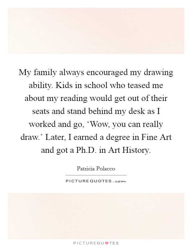 My family always encouraged my drawing ability. Kids in school who teased me about my reading would get out of their seats and stand behind my desk as I worked and go, ‘Wow, you can really draw.' Later, I earned a degree in Fine Art and got a Ph.D. in Art History. Picture Quote #1