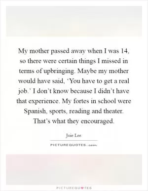 My mother passed away when I was 14, so there were certain things I missed in terms of upbringing. Maybe my mother would have said, ‘You have to get a real job.’ I don’t know because I didn’t have that experience. My fortes in school were Spanish, sports, reading and theater. That’s what they encouraged Picture Quote #1