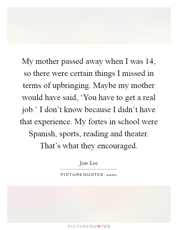 My mother passed away when I was 14, so there were certain things I missed in terms of upbringing. Maybe my mother would have said, ‘You have to get a real job.' I don't know because I didn't have that experience. My fortes in school were Spanish, sports, reading and theater. That's what they encouraged. Picture Quote #1