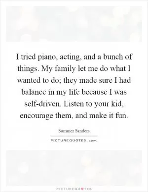 I tried piano, acting, and a bunch of things. My family let me do what I wanted to do; they made sure I had balance in my life because I was self-driven. Listen to your kid, encourage them, and make it fun Picture Quote #1