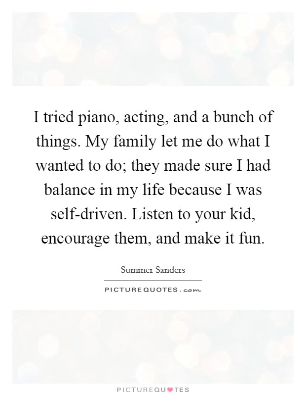 I tried piano, acting, and a bunch of things. My family let me do what I wanted to do; they made sure I had balance in my life because I was self-driven. Listen to your kid, encourage them, and make it fun. Picture Quote #1