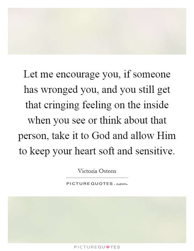 Let me encourage you, if someone has wronged you, and you still get that cringing feeling on the inside when you see or think about that person, take it to God and allow Him to keep your heart soft and sensitive. Picture Quote #1