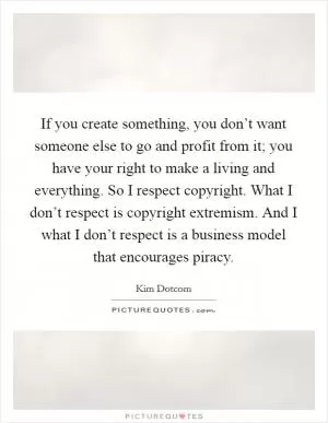 If you create something, you don’t want someone else to go and profit from it; you have your right to make a living and everything. So I respect copyright. What I don’t respect is copyright extremism. And I what I don’t respect is a business model that encourages piracy Picture Quote #1
