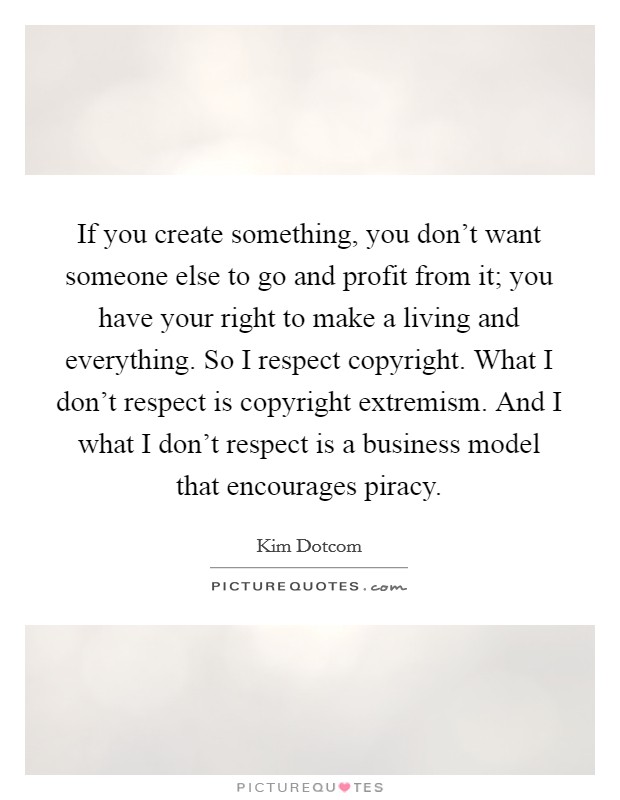 If you create something, you don't want someone else to go and profit from it; you have your right to make a living and everything. So I respect copyright. What I don't respect is copyright extremism. And I what I don't respect is a business model that encourages piracy. Picture Quote #1