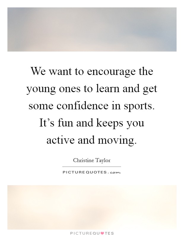 We want to encourage the young ones to learn and get some confidence in sports. It's fun and keeps you active and moving. Picture Quote #1