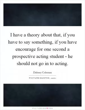 I have a theory about that, if you have to say something, if you have encourage for one second a prospective acting student - he should not go in to acting Picture Quote #1