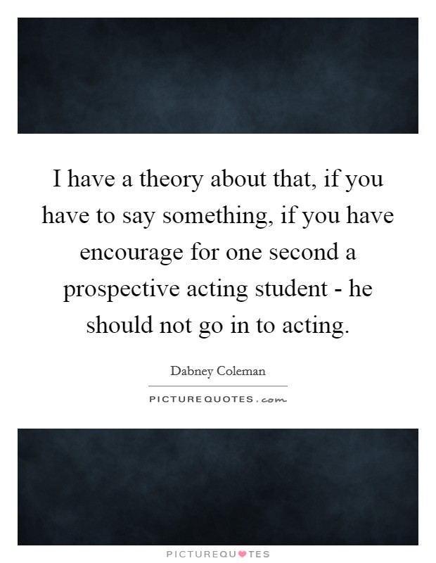 I have a theory about that, if you have to say something, if you have encourage for one second a prospective acting student - he should not go in to acting. Picture Quote #1