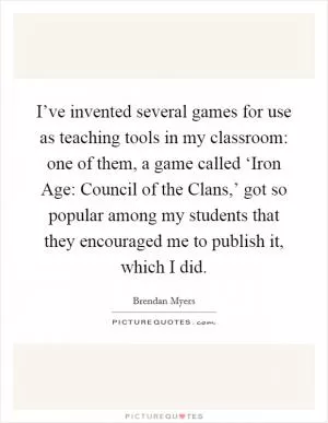 I’ve invented several games for use as teaching tools in my classroom: one of them, a game called ‘Iron Age: Council of the Clans,’ got so popular among my students that they encouraged me to publish it, which I did Picture Quote #1