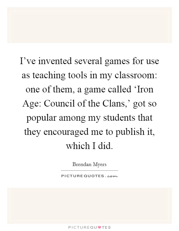 I've invented several games for use as teaching tools in my classroom: one of them, a game called ‘Iron Age: Council of the Clans,' got so popular among my students that they encouraged me to publish it, which I did. Picture Quote #1