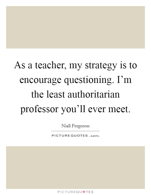 As a teacher, my strategy is to encourage questioning. I'm the least authoritarian professor you'll ever meet. Picture Quote #1