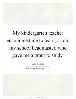 My kindergarten teacher encouraged me to learn, as did my school headmaster, who gave me a grant to study Picture Quote #1