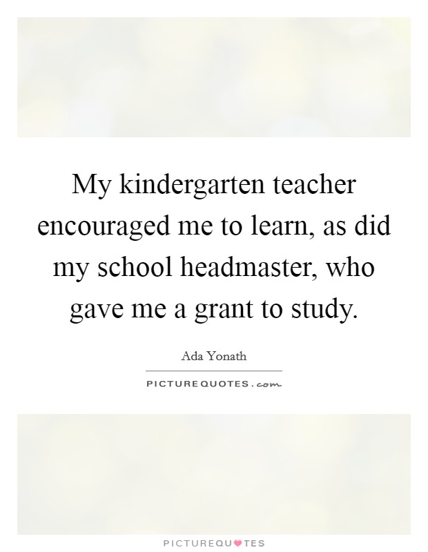 My kindergarten teacher encouraged me to learn, as did my school headmaster, who gave me a grant to study. Picture Quote #1