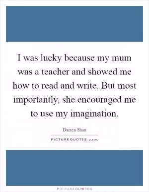 I was lucky because my mum was a teacher and showed me how to read and write. But most importantly, she encouraged me to use my imagination Picture Quote #1