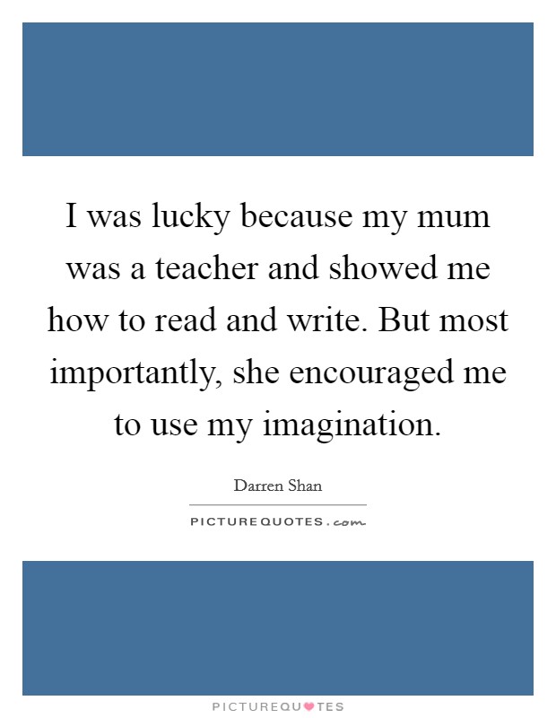 I was lucky because my mum was a teacher and showed me how to read and write. But most importantly, she encouraged me to use my imagination. Picture Quote #1