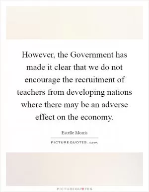 However, the Government has made it clear that we do not encourage the recruitment of teachers from developing nations where there may be an adverse effect on the economy Picture Quote #1