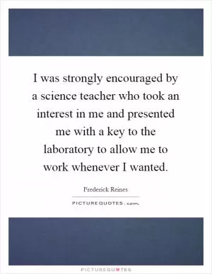 I was strongly encouraged by a science teacher who took an interest in me and presented me with a key to the laboratory to allow me to work whenever I wanted Picture Quote #1