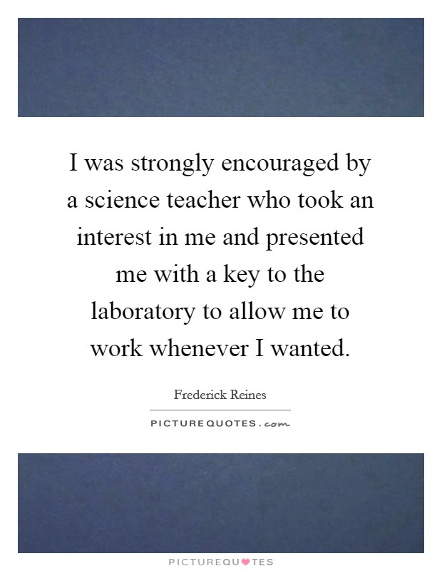 I was strongly encouraged by a science teacher who took an interest in me and presented me with a key to the laboratory to allow me to work whenever I wanted. Picture Quote #1
