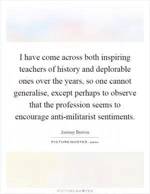 I have come across both inspiring teachers of history and deplorable ones over the years, so one cannot generalise, except perhaps to observe that the profession seems to encourage anti-militarist sentiments Picture Quote #1