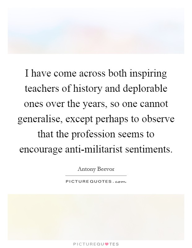 I have come across both inspiring teachers of history and deplorable ones over the years, so one cannot generalise, except perhaps to observe that the profession seems to encourage anti-militarist sentiments. Picture Quote #1