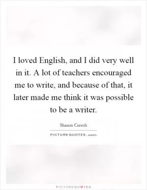 I loved English, and I did very well in it. A lot of teachers encouraged me to write, and because of that, it later made me think it was possible to be a writer Picture Quote #1