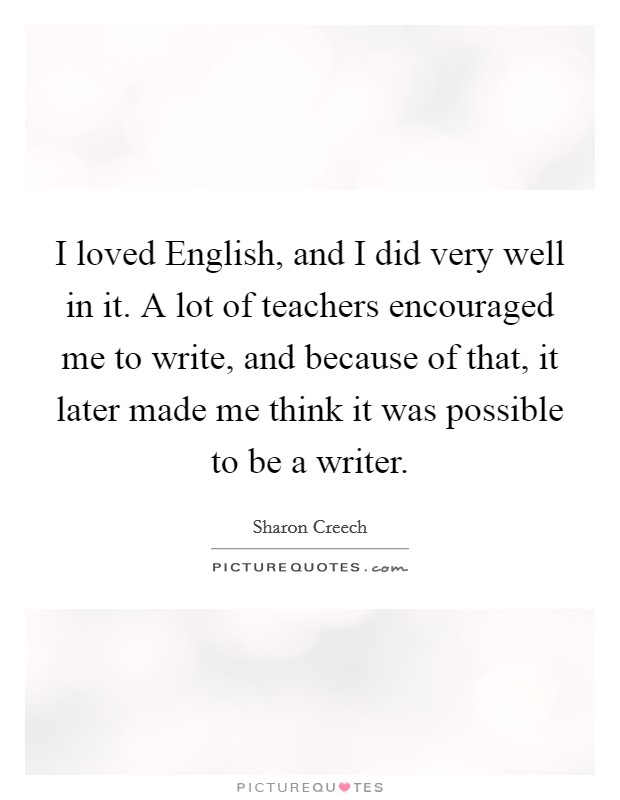 I loved English, and I did very well in it. A lot of teachers encouraged me to write, and because of that, it later made me think it was possible to be a writer. Picture Quote #1