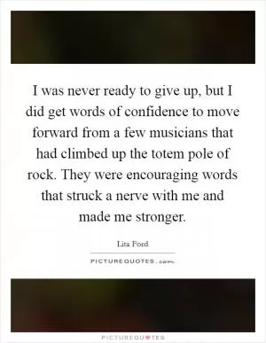 I was never ready to give up, but I did get words of confidence to move forward from a few musicians that had climbed up the totem pole of rock. They were encouraging words that struck a nerve with me and made me stronger Picture Quote #1